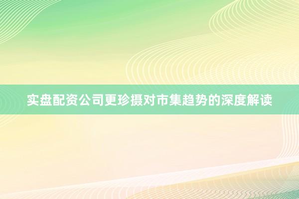 实盘配资公司更珍摄对市集趋势的深度解读