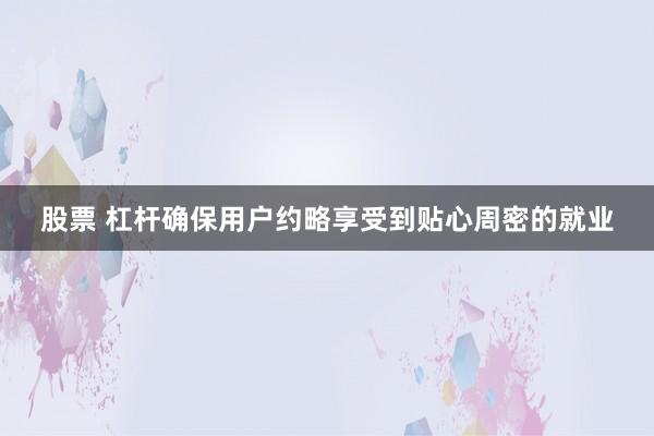 股票 杠杆确保用户约略享受到贴心周密的就业