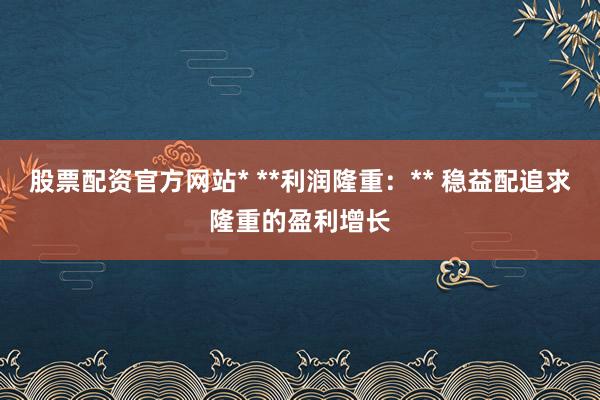 股票配资官方网站* **利润隆重：** 稳益配追求隆重的盈利增长