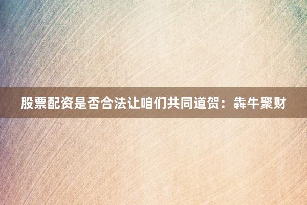股票配资是否合法让咱们共同道贺：犇牛聚财