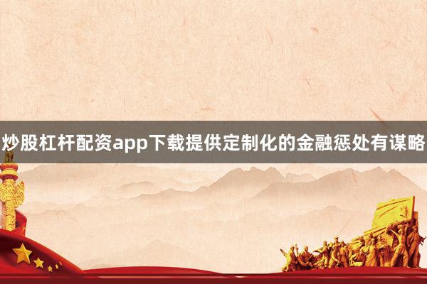 炒股杠杆配资app下载提供定制化的金融惩处有谋略