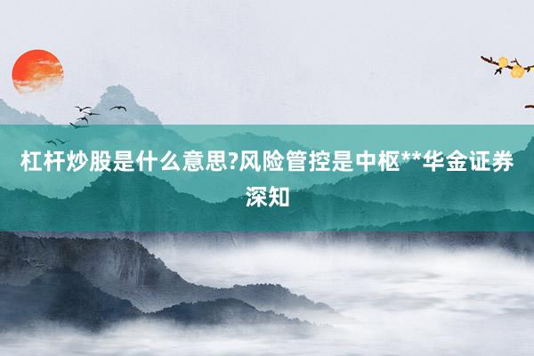 杠杆炒股是什么意思?风险管控是中枢**华金证券深知