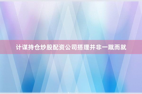 计谋持仓炒股配资公司搭理并非一蹴而就