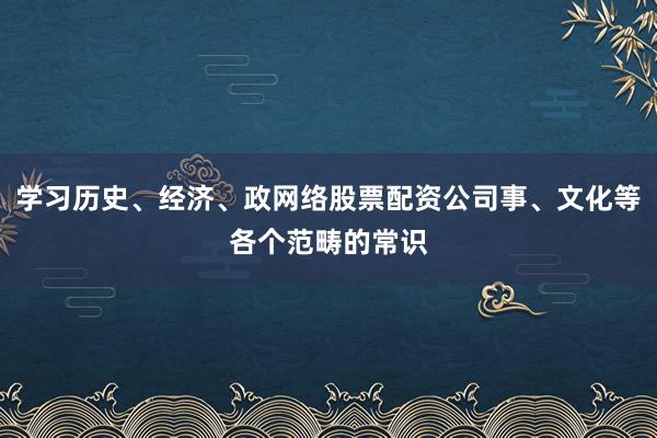学习历史、经济、政网络股票配资公司事、文化等各个范畴的常识