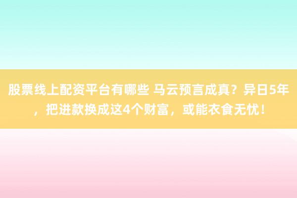 股票线上配资平台有哪些 马云预言成真？异日5年，把进款换成这4个财富，或能衣食无忧！