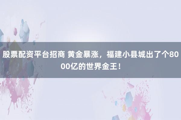 股票配资平台招商 黄金暴涨，福建小县城出了个8000亿的世界金王！