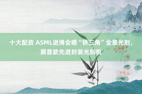 十大配资 ASML进博会晒“铁三角”全景光刻，展首款先进封装光刻机