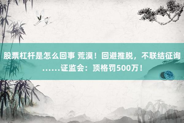 股票杠杆是怎么回事 荒漠！回避推脱，不联结征询……证监会：顶格罚500万！