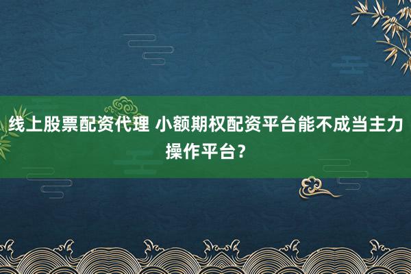 线上股票配资代理 小额期权配资平台能不成当主力操作平台？