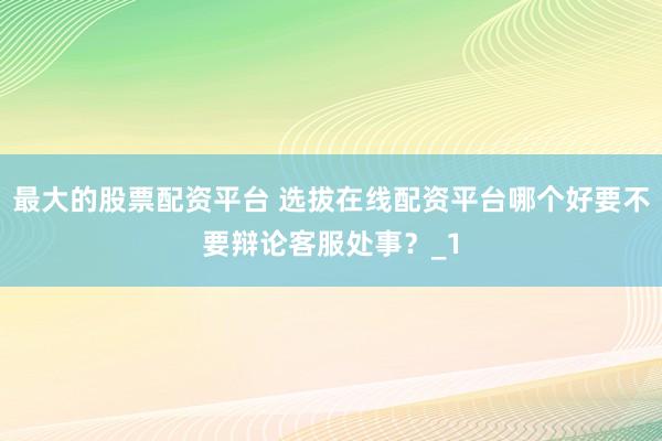 最大的股票配资平台 选拔在线配资平台哪个好要不要辩论客服处事？_1
