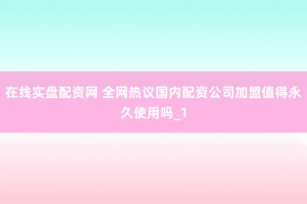 在线实盘配资网 全网热议国内配资公司加盟值得永久使用吗_1