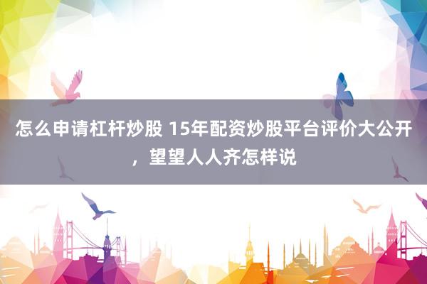 怎么申请杠杆炒股 15年配资炒股平台评价大公开，望望人人齐怎样说