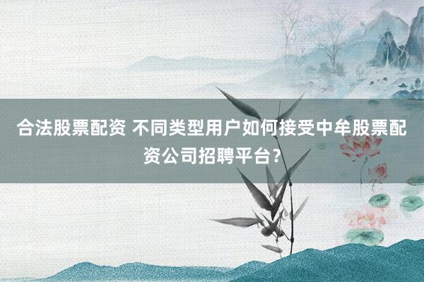 合法股票配资 不同类型用户如何接受中牟股票配资公司招聘平台？