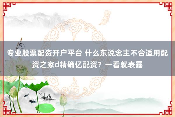 专业股票配资开户平台 什么东说念主不合适用配资之家d精确亿配资？一看就表露