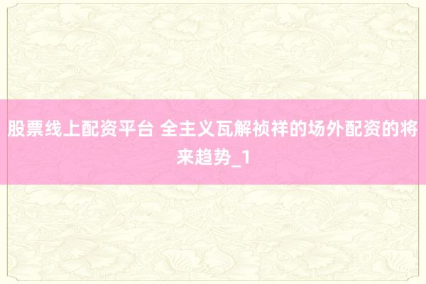 股票线上配资平台 全主义瓦解祯祥的场外配资的将来趋势_1