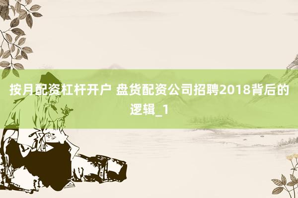 按月配资杠杆开户 盘货配资公司招聘2018背后的逻辑_1