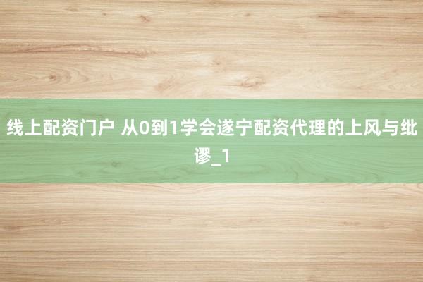 线上配资门户 从0到1学会遂宁配资代理的上风与纰谬_1