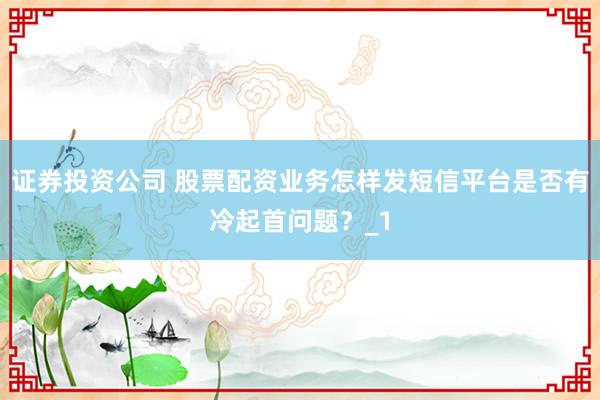 证券投资公司 股票配资业务怎样发短信平台是否有冷起首问题？_1
