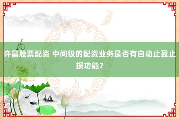 许昌股票配资 中间级的配资业务是否有自动止盈止损功能？