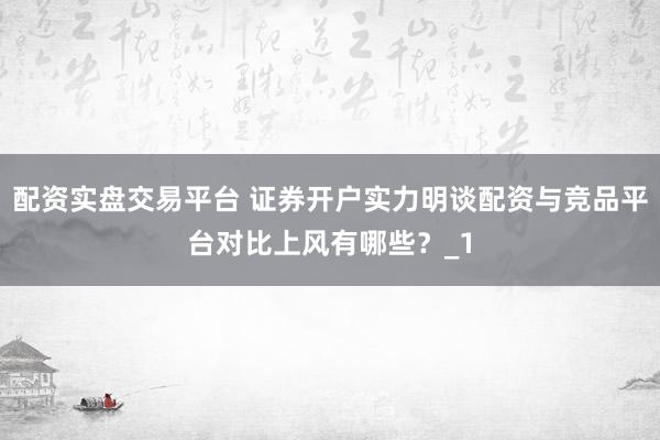 配资实盘交易平台 证券开户实力明谈配资与竞品平台对比上风有哪些？_1