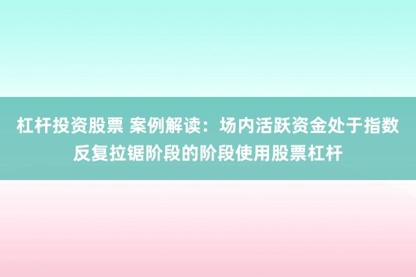 杠杆投资股票 案例解读：场内活跃资金处于指数反复拉锯阶段的阶段使用股票杠杆