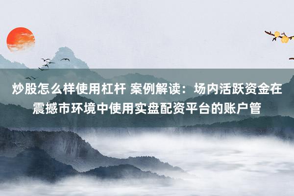 炒股怎么样使用杠杆 案例解读：场内活跃资金在震撼市环境中使用实盘配资平台的账户管