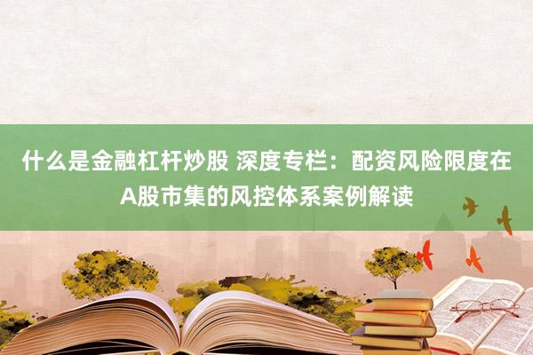 什么是金融杠杆炒股 深度专栏：配资风险限度在A股市集的风控体系案例解读