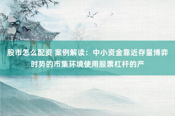 股市怎么配资 案例解读：中小资金靠近存量博弈时势的市集环境使用股票杠杆的产