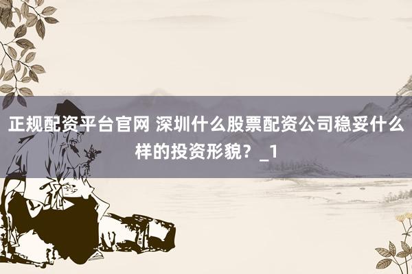 正规配资平台官网 深圳什么股票配资公司稳妥什么样的投资形貌？_1